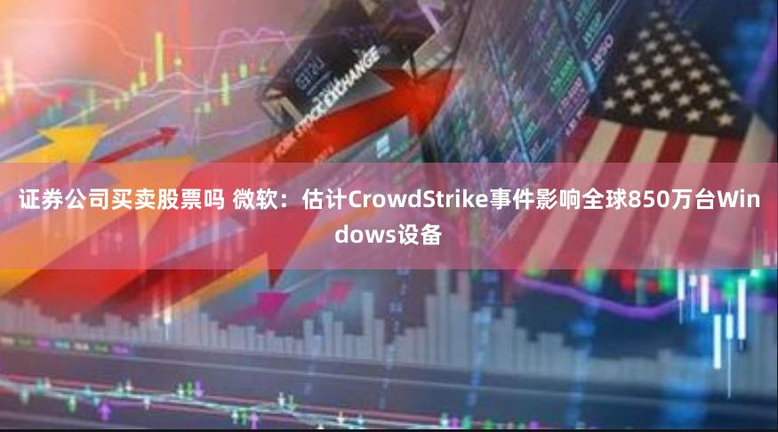 证券公司买卖股票吗 微软：估计CrowdStrike事件影响全球850万台Windows设备