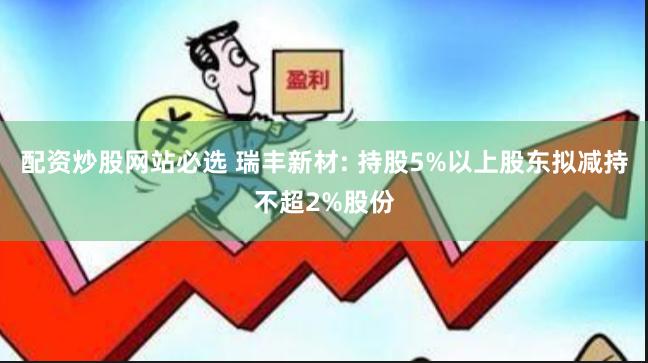 配资炒股网站必选 瑞丰新材: 持股5%以上股东拟减持不超2%股份