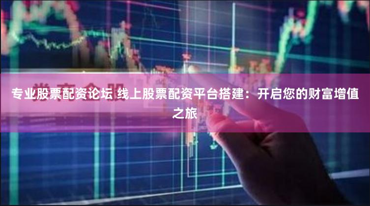 专业股票配资论坛 线上股票配资平台搭建：开启您的财富增值之旅