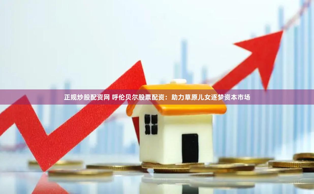 正规炒股配资网 呼伦贝尔股票配资：助力草原儿女逐梦资本市场