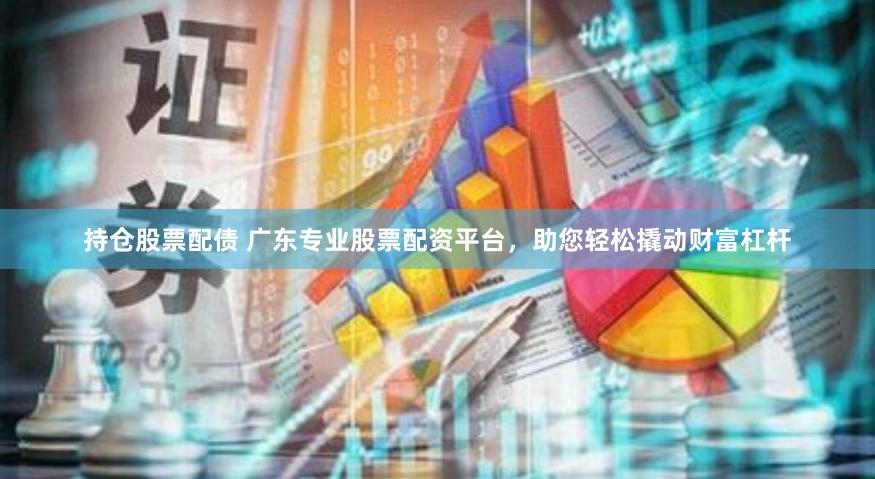 持仓股票配债 广东专业股票配资平台，助您轻松撬动财富杠杆