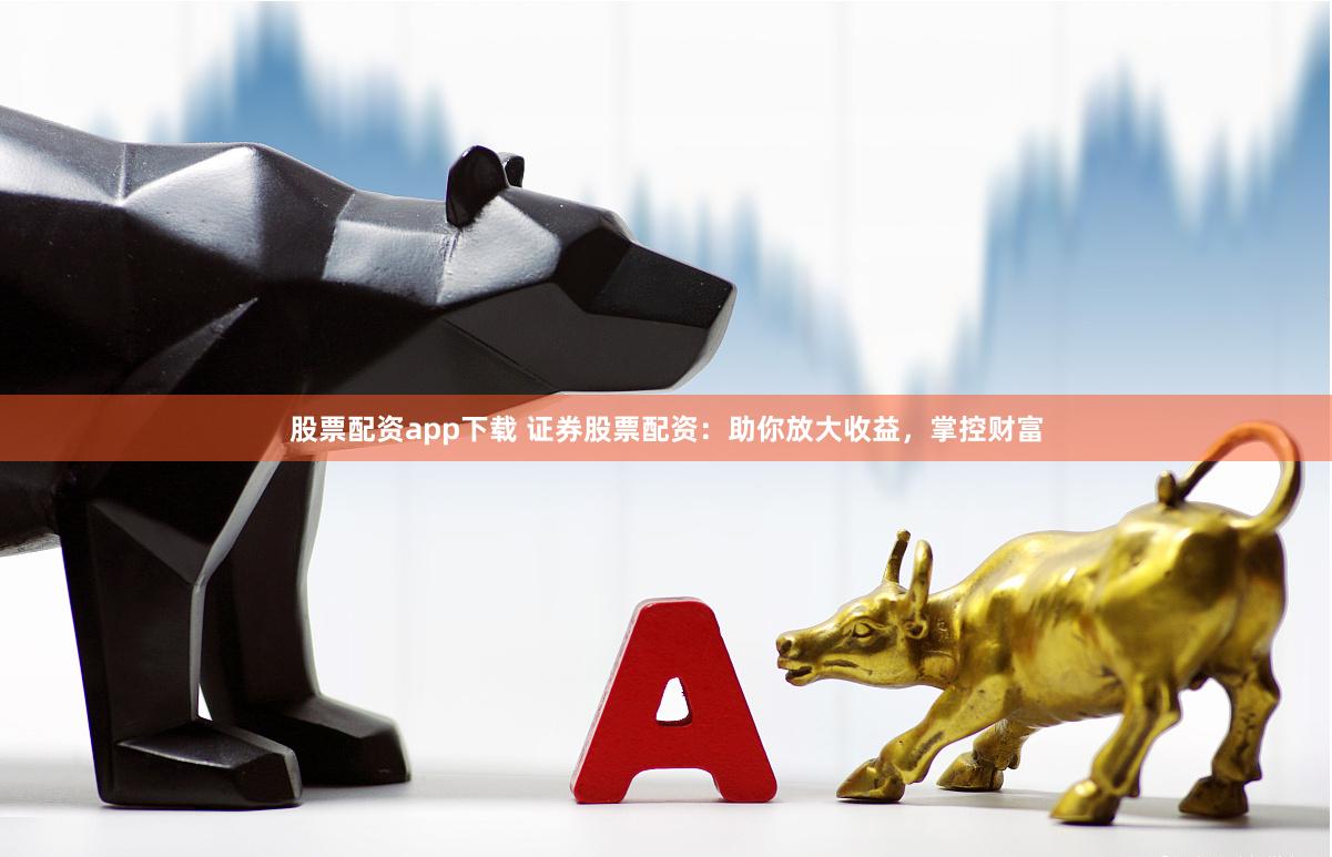 股票配资app下载 证券股票配资：助你放大收益，掌控财富