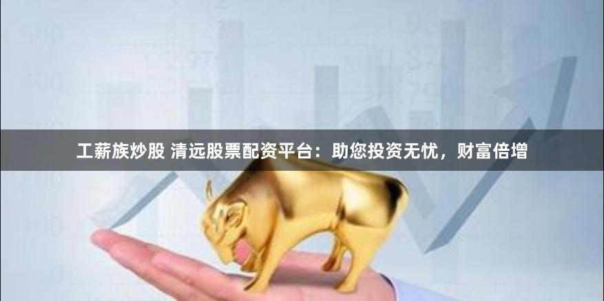 工薪族炒股 清远股票配资平台：助您投资无忧，财富倍增