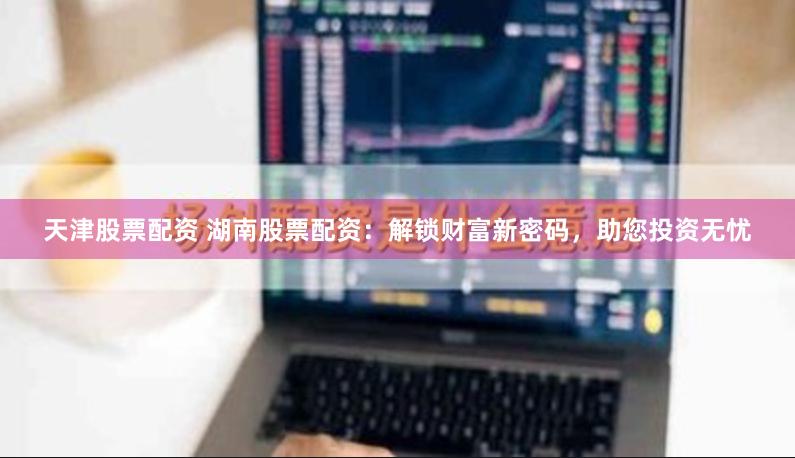 天津股票配资 湖南股票配资：解锁财富新密码，助您投资无忧