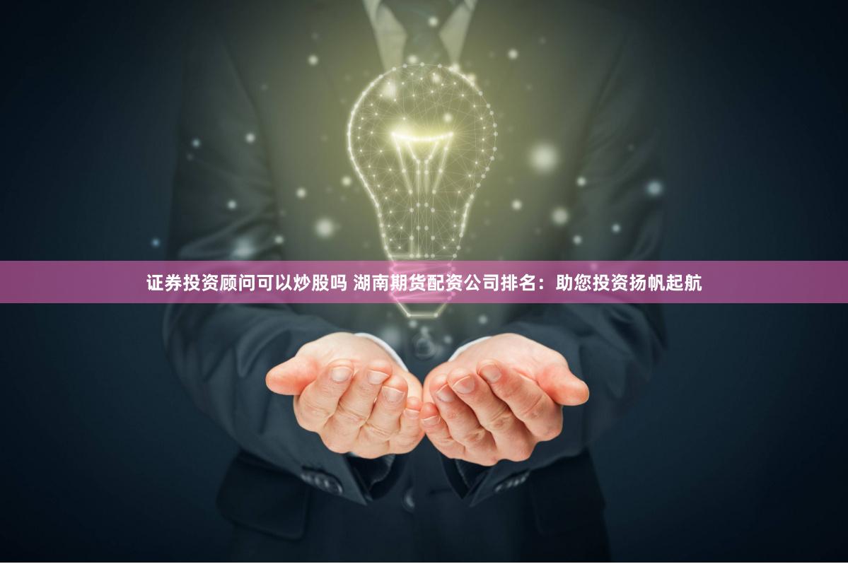 证券投资顾问可以炒股吗 湖南期货配资公司排名：助您投资扬帆起航